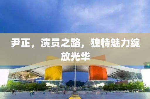 尹正，演员之路，独特魅力绽放光华
