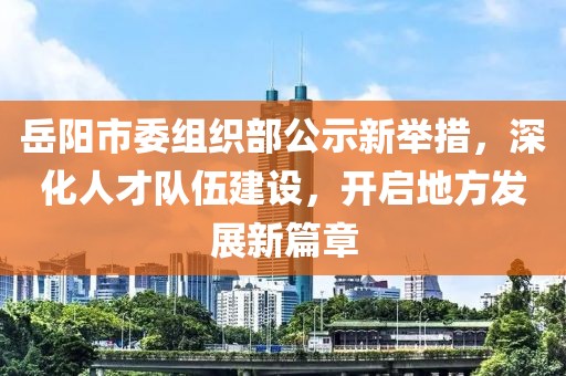 岳阳市委组织部公示新举措，深化人才队伍建设，开启地方发展新篇章