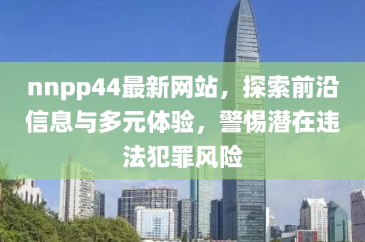 nnpp44最新网站，探索前沿信息与多元体验，警惕潜在违法犯罪风险