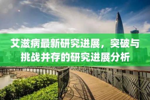 艾滋病最新研究进展，突破与挑战并存的研究进展分析
