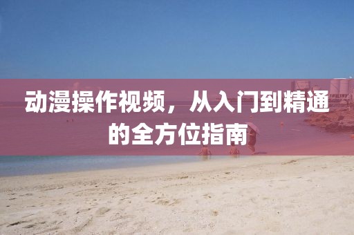 动漫操作视频，从入门到精通的全方位指南