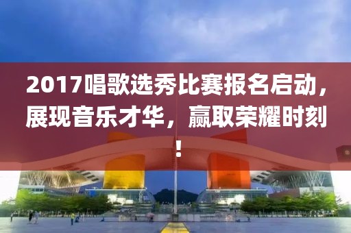 2017唱歌选秀比赛报名启动，展现音乐才华，赢取荣耀时刻！