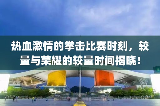 热血激情的拳击比赛时刻，较量与荣耀的较量时间揭晓！