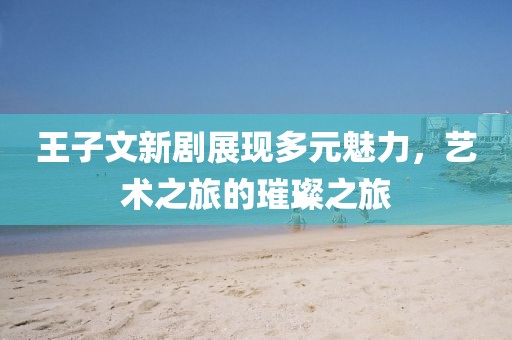 王子文新剧展现多元魅力，艺术之旅的璀璨之旅