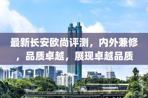 最新长安欧尚评测，内外兼修，品质卓越，展现卓越品质