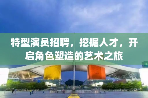 特型演员招聘，挖掘人才，开启角色塑造的艺术之旅