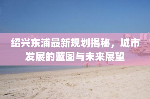绍兴东浦最新规划揭秘，城市发展的蓝图与未来展望