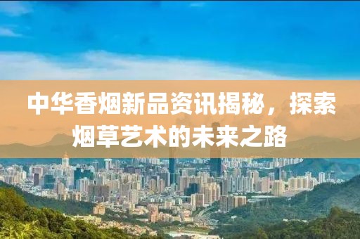 中华香烟新品资讯揭秘，探索烟草艺术的未来之路