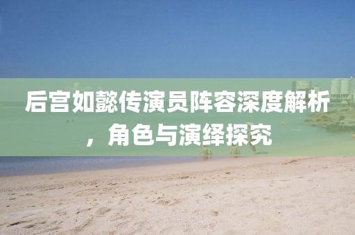 后宫如懿传演员阵容深度解析，角色与演绎探究