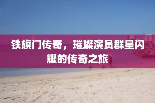 铁旗门传奇，璀璨演员群星闪耀的传奇之旅