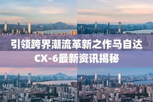 引领跨界潮流革新之作马自达CX-6最新资讯揭秘