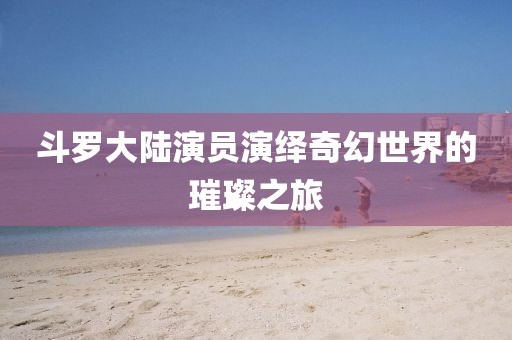 斗罗大陆演员演绎奇幻世界的璀璨之旅