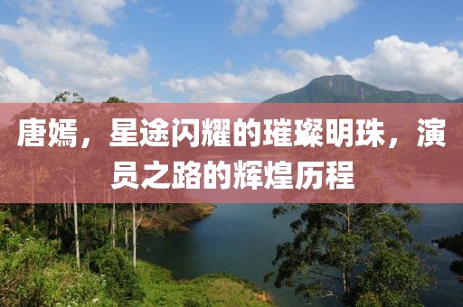 唐嫣，星途闪耀的璀璨明珠，演员之路的辉煌历程