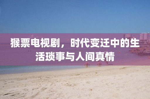 猴票电视剧，时代变迁中的生活琐事与人间真情