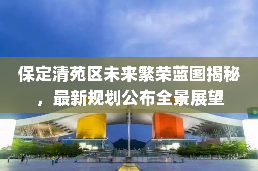 保定清苑区未来繁荣蓝图揭秘，最新规划公布全景展望