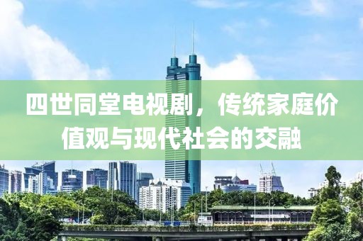 四世同堂电视剧，传统家庭价值观与现代社会的交融