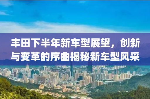 丰田下半年新车型展望，创新与变革的序曲揭秘新车型风采