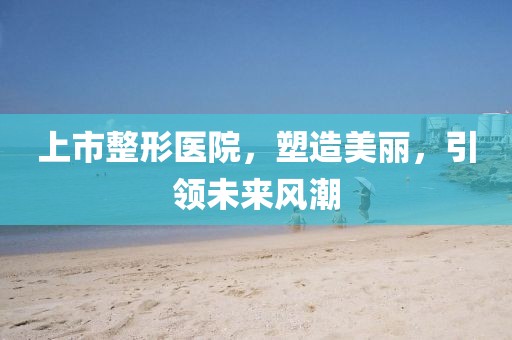 上市整形医院，塑造美丽，引领未来风潮