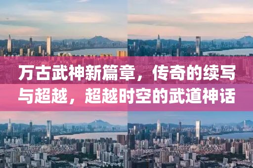 万古武神新篇章，传奇的续写与超越，超越时空的武道神话