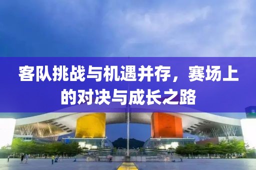 客队挑战与机遇并存，赛场上的对决与成长之路
