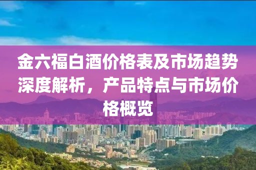 金六福白酒价格表及市场趋势深度解析，产品特点与市场价格概览