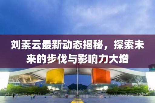 刘素云最新动态揭秘，探索未来的步伐与影响力大增