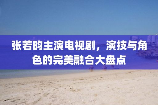 张若昀主演电视剧，演技与角色的完美融合大盘点