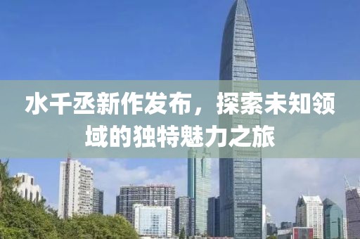 水千丞新作发布，探索未知领域的独特魅力之旅