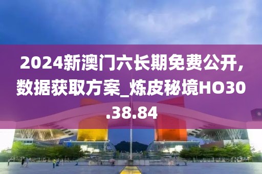 2024新澳门六长期免费公开,数据获取方案_炼皮秘境HO30.38.84