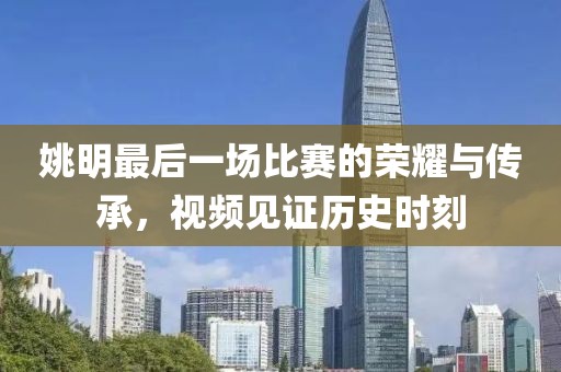 姚明最后一场比赛的荣耀与传承，视频见证历史时刻