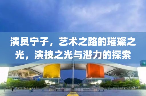 演员宁子，艺术之路的璀璨之光，演技之光与潜力的探索