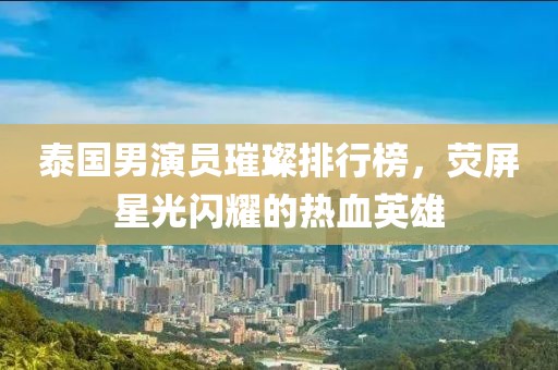 泰国男演员璀璨排行榜，荧屏星光闪耀的热血英雄