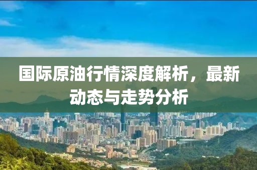 国际原油行情深度解析，最新动态与走势分析