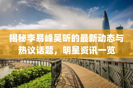 揭秘李易峰吴昕的最新动态与热议话题，明星资讯一览