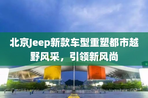 北京Jeep新款车型重塑都市越野风采，引领新风尚