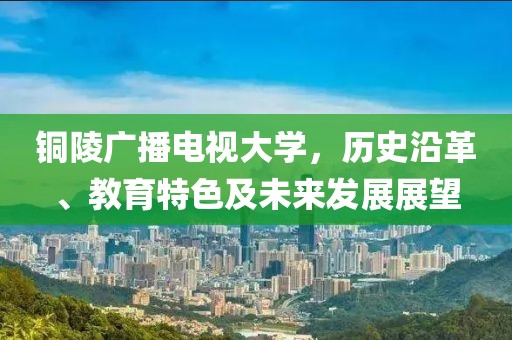 铜陵广播电视大学，历史沿革、教育特色及未来发展展望