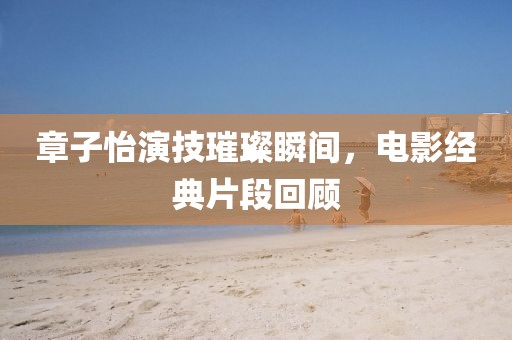 章子怡演技璀璨瞬间，电影经典片段回顾