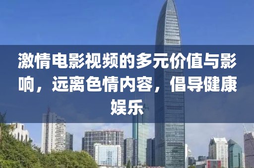 激情电影视频的多元价值与影响，远离色情内容，倡导健康娱乐