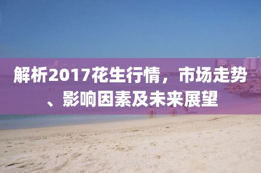 解析2017花生行情，市场走势、影响因素及未来展望
