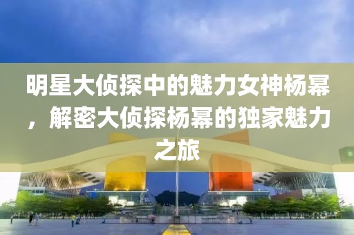 明星大侦探中的魅力女神杨幂，解密大侦探杨幂的独家魅力之旅