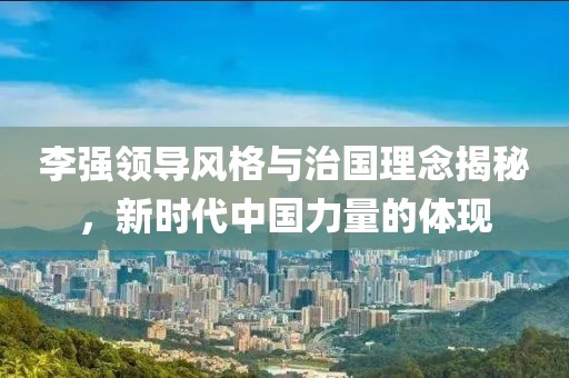 李强领导风格与治国理念揭秘，新时代中国力量的体现