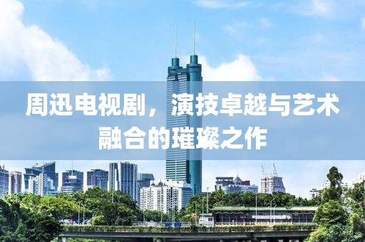 周迅电视剧，演技卓越与艺术融合的璀璨之作