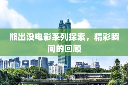 熊出没电影系列探索，精彩瞬间的回顾