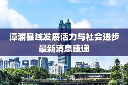 漳浦县域发展活力与社会进步最新消息速递