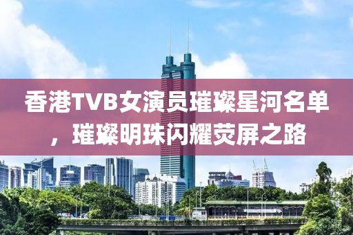 香港TVB女演员璀璨星河名单，璀璨明珠闪耀荧屏之路