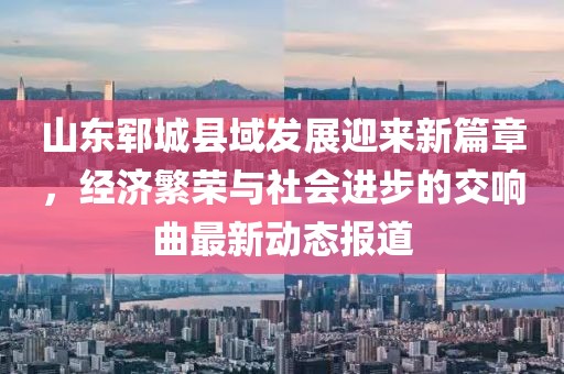 山东郓城县域发展迎来新篇章，经济繁荣与社会进步的交响曲最新动态报道