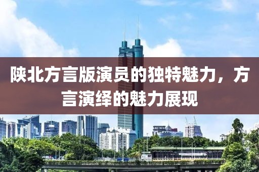 陕北方言版演员的独特魅力，方言演绎的魅力展现