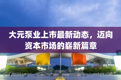 大元泵业上市最新动态，迈向资本市场的崭新篇章