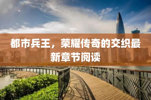 都市兵王，荣耀传奇的交织最新章节阅读