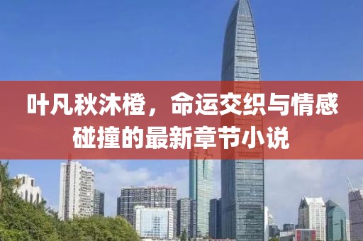 叶凡秋沐橙，命运交织与情感碰撞的最新章节小说